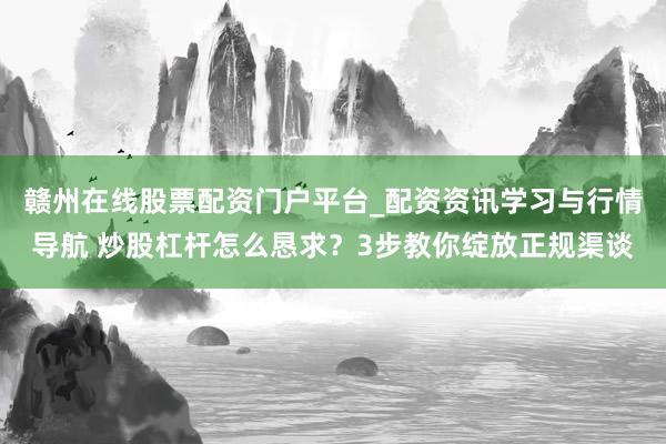 赣州在线股票配资门户平台_配资资讯学习与行情导航 炒股杠杆怎么恳求？3步教你绽放正规渠谈