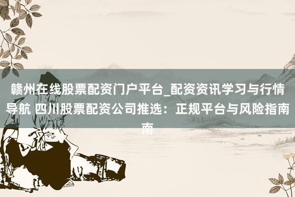 赣州在线股票配资门户平台_配资资讯学习与行情导航 四川股票配资公司推选：正规平台与风险指南