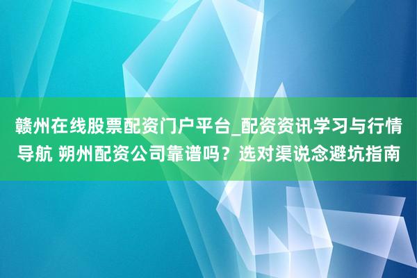 赣州在线股票配资门户平台_配资资讯学习与行情导航 朔州配资公司靠谱吗？选对渠说念避坑指南