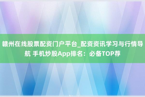 赣州在线股票配资门户平台_配资资讯学习与行情导航 手机炒股App排名：必备TOP荐