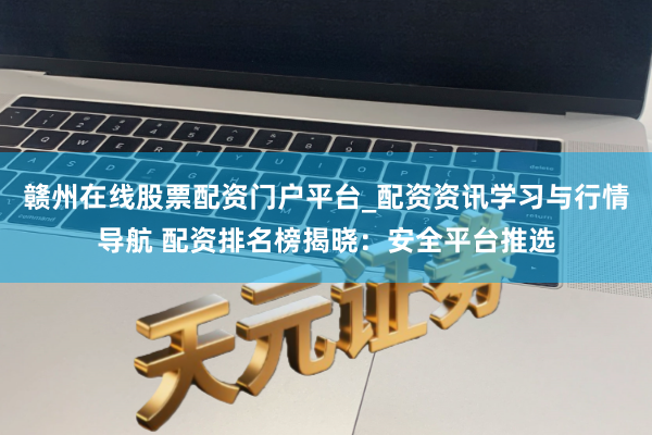 赣州在线股票配资门户平台_配资资讯学习与行情导航 配资排名榜揭晓：安全平台推选