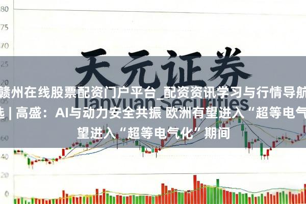 赣州在线股票配资门户平台_配资资讯学习与行情导航 国外研选 | 高盛：AI与动力安全共振 欧洲有望进入“超等电气化”期间