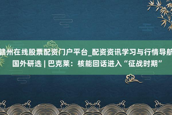 赣州在线股票配资门户平台_配资资讯学习与行情导航 国外研选 | 巴克莱：核能回话进入“征战时期”