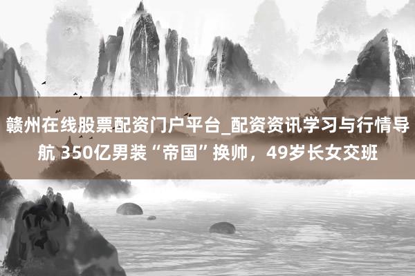 赣州在线股票配资门户平台_配资资讯学习与行情导航 350亿男装“帝国”换帅，49岁长女交班