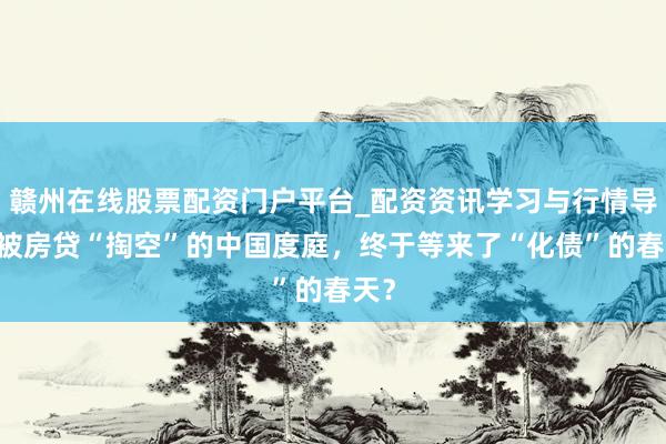 赣州在线股票配资门户平台_配资资讯学习与行情导航 被房贷“掏空”的中国度庭，终于等来了“化债”的春天？