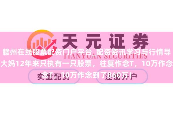 赣州在线股票配资门户平台_配资资讯学习与行情导航 上海一位大妈12年来只执有一只股票，往复作念T，10万作念到了860万！