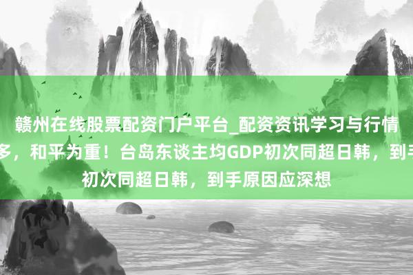 赣州在线股票配资门户平台_配资资讯学习与行情导航 身分多多，和平为重！台岛东谈主均GDP初次同超日韩，到手原因应深想