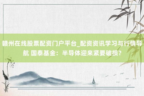 赣州在线股票配资门户平台_配资资讯学习与行情导航 国泰基金：半导体迎来紧要破损？