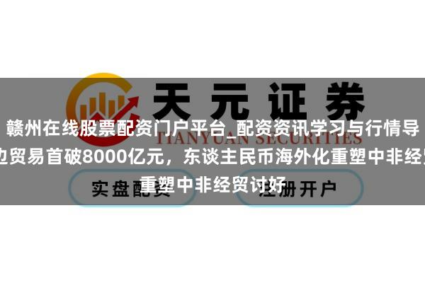 赣州在线股票配资门户平台_配资资讯学习与行情导航 双边贸易首破8000亿元,东谈主民币海外化重塑中非经贸讨好