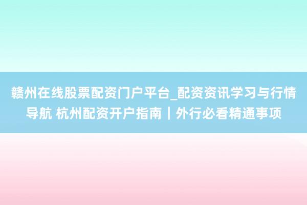 赣州在线股票配资门户平台_配资资讯学习与行情导航 杭州配资开户指南｜外行必看精通事项