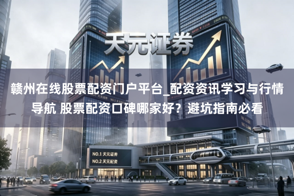 赣州在线股票配资门户平台_配资资讯学习与行情导航 股票配资口碑哪家好？避坑指南必看