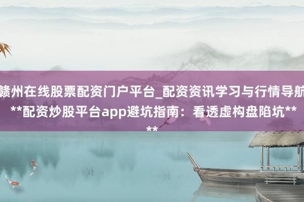 赣州在线股票配资门户平台_配资资讯学习与行情导航 **配资炒股平台app避坑指南：看透虚构盘陷坑**