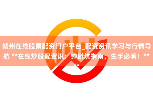 赣州在线股票配资门户平台_配资资讯学习与行情导航 **在线炒股配资识：钟避坑指南，生手必看！**