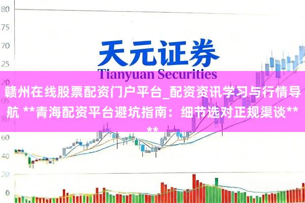 赣州在线股票配资门户平台_配资资讯学习与行情导航 **青海配资平台避坑指南：细节选对正规渠谈**