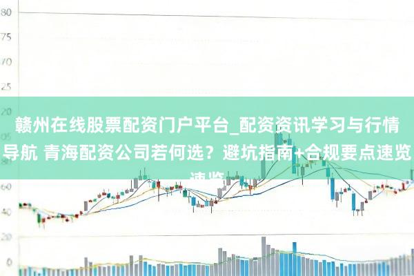 赣州在线股票配资门户平台_配资资讯学习与行情导航 青海配资公司若何选？避坑指南+合规要点速览