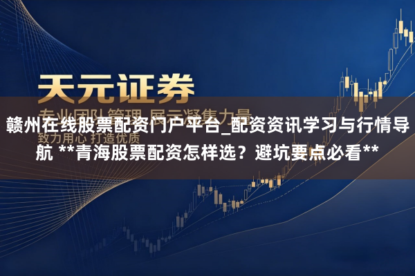 赣州在线股票配资门户平台_配资资讯学习与行情导航 **青海股票配资怎样选？避坑要点必看**
