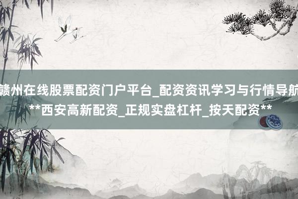 赣州在线股票配资门户平台_配资资讯学习与行情导航 **西安高新配资_正规实盘杠杆_按天配资**