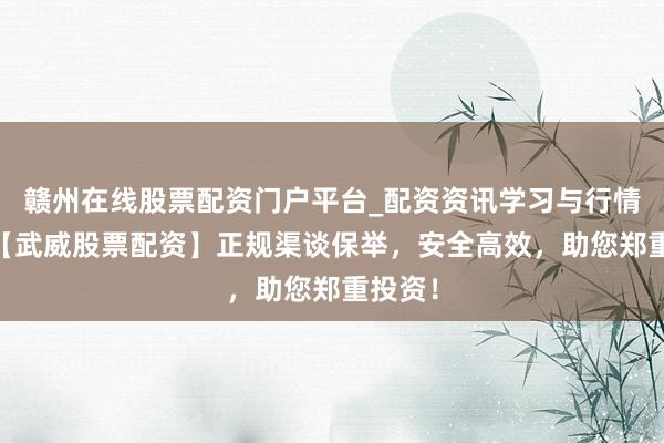 赣州在线股票配资门户平台_配资资讯学习与行情导航 【武威股票配资】正规渠谈保举，安全高效，助您郑重投资！
