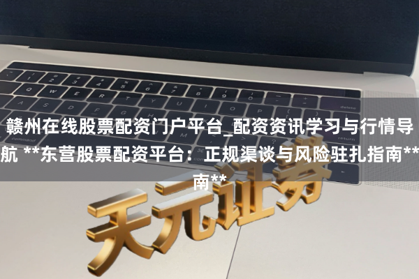 赣州在线股票配资门户平台_配资资讯学习与行情导航 **东营股票配资平台：正规渠谈与风险驻扎指南**