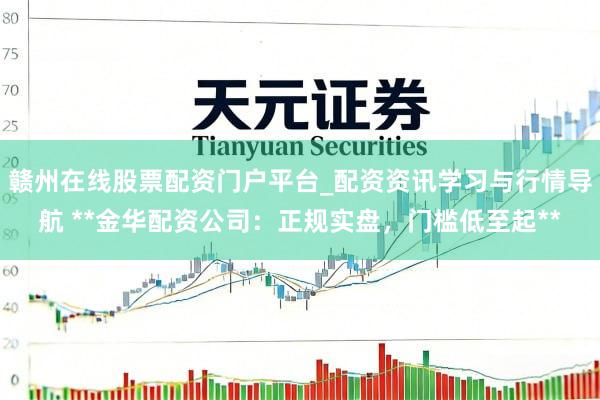 赣州在线股票配资门户平台_配资资讯学习与行情导航 **金华配资公司：正规实盘，门槛低至起**