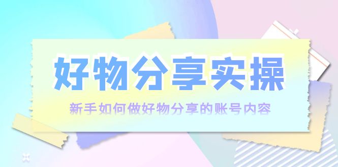 好物分享实操：新手如何做好物分享的账号内容，实操教学-啄木鸟资源库