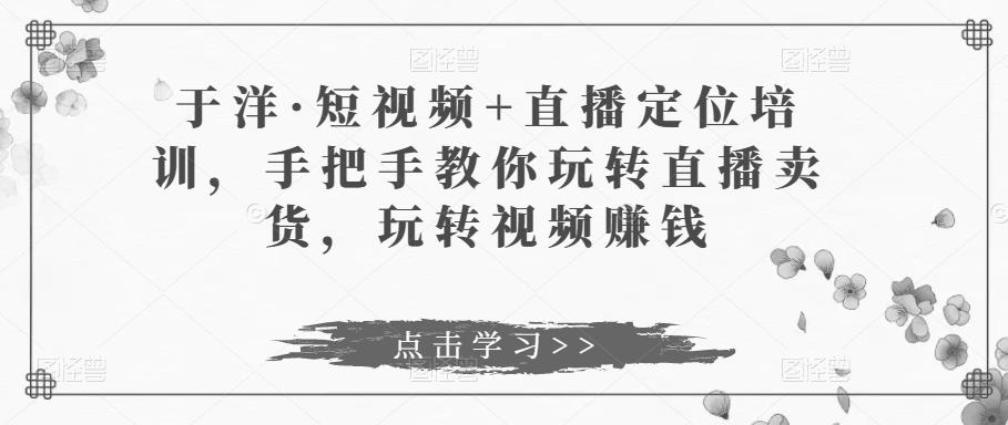 于洋·短视频+直播定位培训，手把手教你玩转直播卖货，玩转视频赚钱-啄木鸟资源库