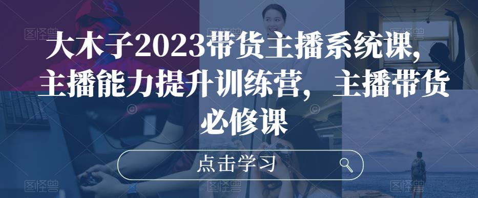 大木子2023带货主播系统课，主播能力提升训练营，主播带货必修课-啄木鸟资源库