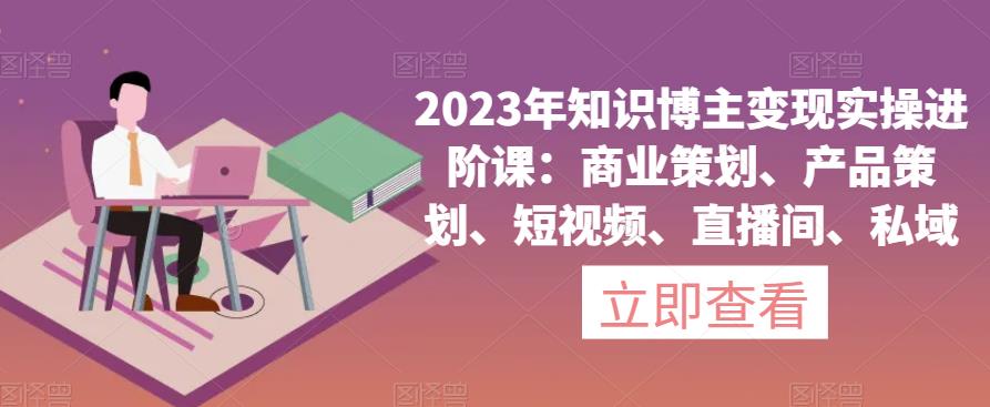 2023年知识博主变现实操进阶课：商业策划、产品策划、短视频、直播间、私域-啄木鸟资源库