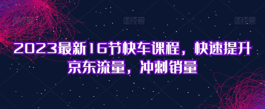 2023最新16节快车课程，快速提升京东流量，冲刺销量-啄木鸟资源库