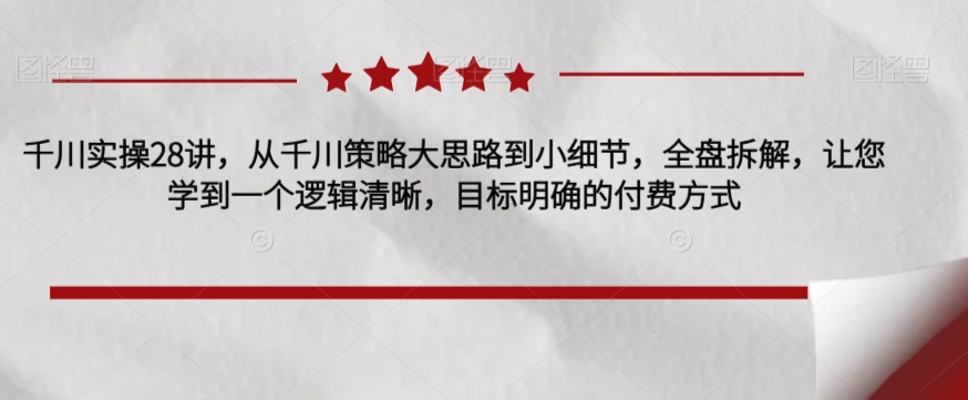 千川实操28讲，从千川策略大思路到小细节，全盘拆解，让您学到一个逻辑清晰，目标明确的付费方式-啄木鸟资源库