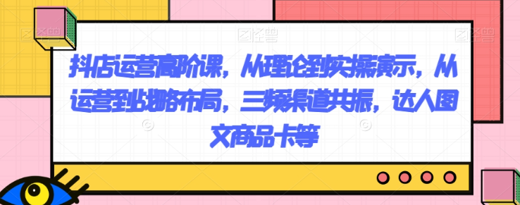 抖店运营高阶课，从理论到实操演示，从运营到战略布局，三频渠道共振，达人图文商品卡等-啄木鸟资源库