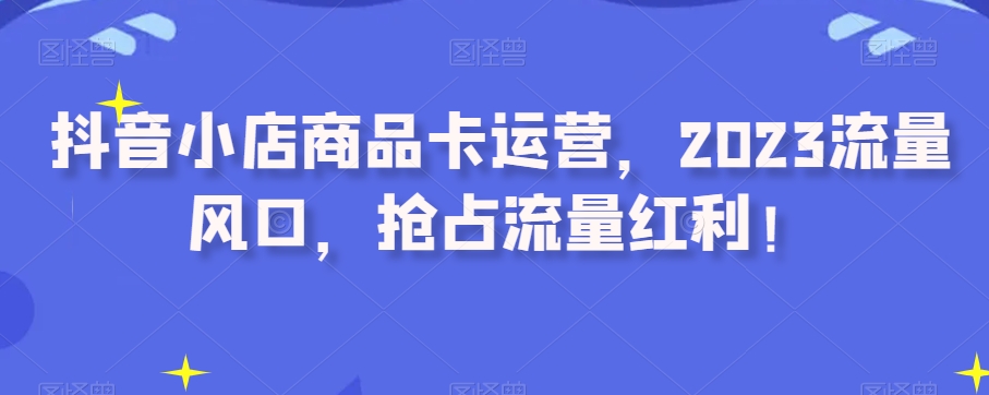 抖音小店商品卡运营，2023流量风口，抢占流量红利！-啄木鸟资源库