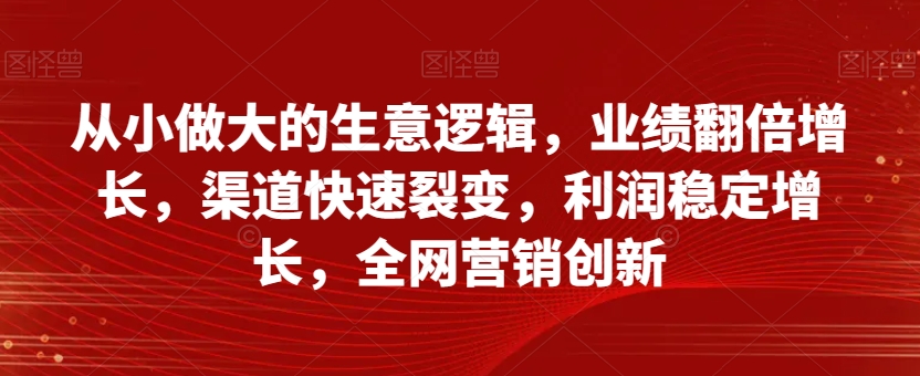 从小做大的生意逻辑，业绩翻倍增长，渠道快速裂变，利润稳定增长，全网营销创新-啄木鸟资源库