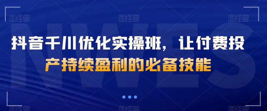 抖音千川优化实操班，让付费投产持续盈利的必备技能-啄木鸟资源库