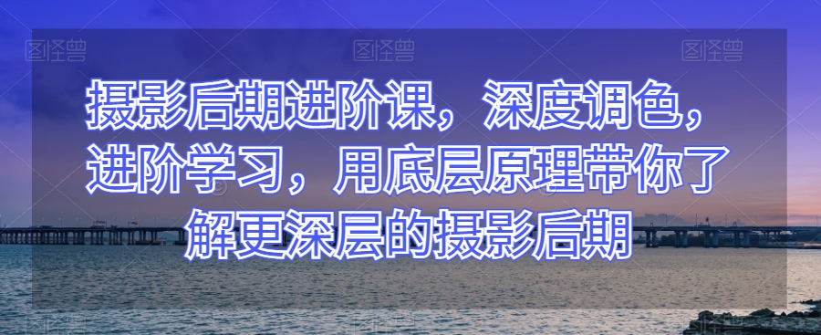 摄影后期进阶课，深度调色，进阶学习，用底层原理带你了解更深层的摄影后期-啄木鸟资源库