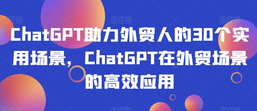 ChatGPT助力外贸人的30个实用场景，ChatGPT在外贸场景的高效应用-啄木鸟资源库