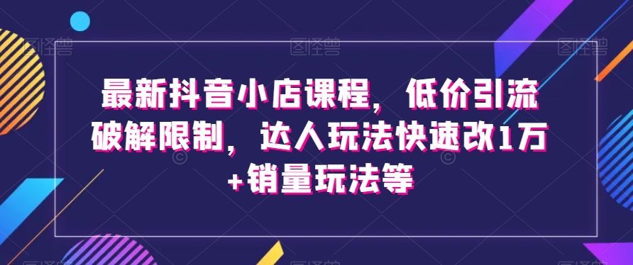 最新抖音小店课程，低价引流破解限制，达人玩法快速改1万+销量玩法等-啄木鸟资源库