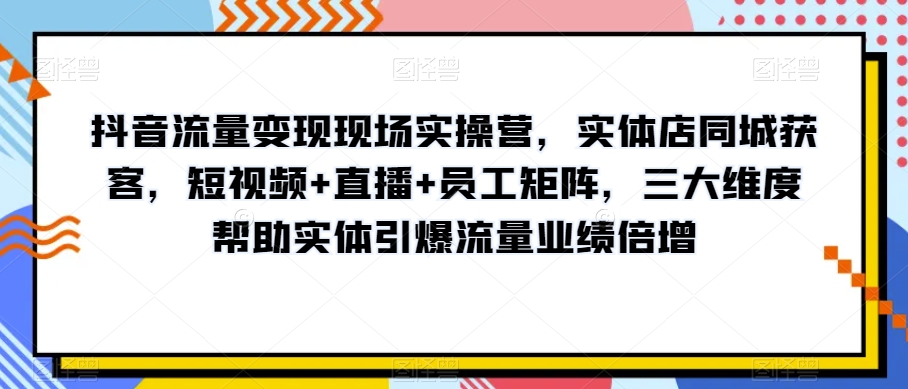 抖音流量变现现场实操营，实体店同城获客，短视频+直播+员工矩阵，三大维度帮助实体引爆流量业绩倍增-啄木鸟资源库