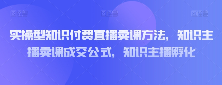 实操型知识付费直播卖课方法，知识主播卖课成交公式，知识主播孵化-啄木鸟资源库