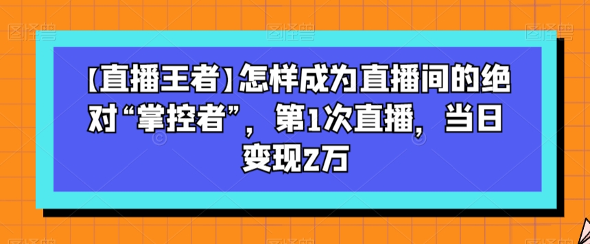 【直播王者】怎样成为直播间的绝对“掌控者”，第1次直播，当日变现2万-啄木鸟资源库