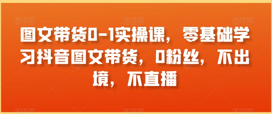 图文带货0-1实操课，零基础学习抖音图文带货，0粉丝，不出境，不直播-啄木鸟资源库