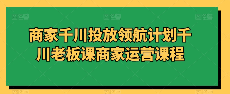 商家千川投放领航计划千川老板课商家运营课程-啄木鸟资源库