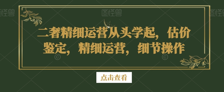 二奢精细运营从头学起，估价鉴定，精细运营，细节操作-啄木鸟资源库