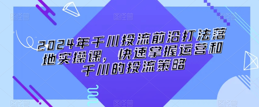 2024年千川投流前沿打法落地实操课，快速掌握运营和千川的投流策略-啄木鸟资源库