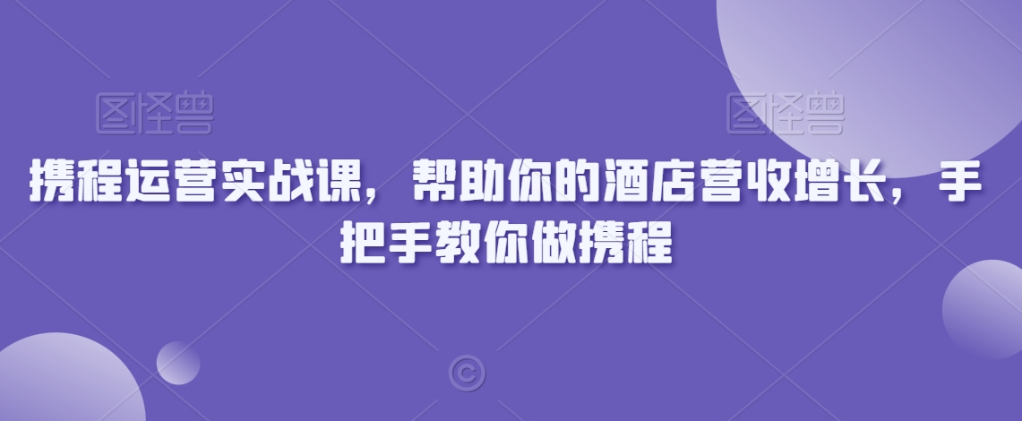 携程运营实战课，帮助你的酒店营收增长，手把手教你做携程-啄木鸟资源库