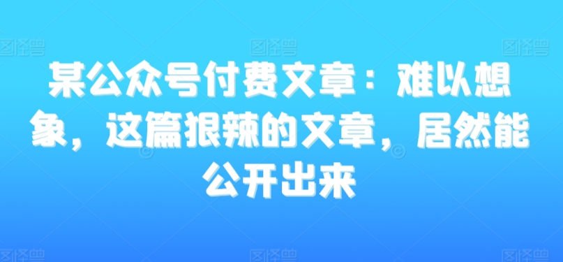 某公众号付费文章：难以想象，这篇狠辣的文章，居然能公开出来-啄木鸟资源库