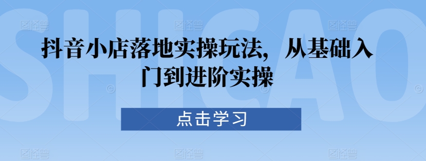 抖音小店落地实操玩法，从基础入门到进阶实操-啄木鸟资源库