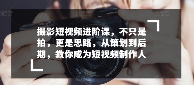 摄影短视频进阶课，不只是拍，更是思路，从策划到后期，教你成为短视频制作人-啄木鸟资源库