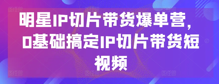 明星IP切片带货爆单营，0基础搞定IP切片带货短视频-啄木鸟资源库