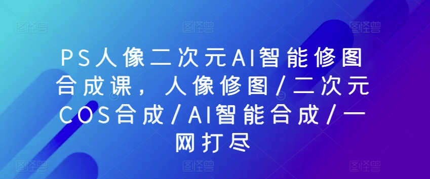 PS人像二次元AI智能修图合成课，人像修图/二次元COS合成/AI智能合成/一网打尽-啄木鸟资源库